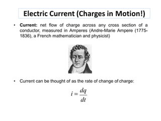 Electric Current (Charges in Motion!)
• Current: net flow of charge across any cross section of a
conductor, measured in Amperes (Andre-Marie Ampere (1775-
1836), a French mathematician and physicist)
• Current can be thought of as the rate of change of charge:
i 
dq
dt
 