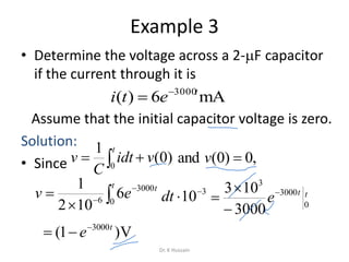 Example 3
• Determine the voltage across a 2-F capacitor
if the current through it is
Assume that the initial capacitor voltage is zero.
Solution:
• Since
mA6)( 3000t
eti 






t t
ev 0
3000
6
6
102
1
0
3000
3
3000
103 tt
e



 
t
vidt
C
v 0
)0(
1
,0)0(and v
3
10
dt
V)1( 3000t
e

Dr. K Hussain
 