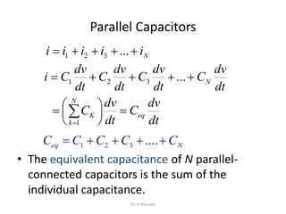 Parallel Capacitors
• The equivalent capacitance of N parallel-
connected capacitors is the sum of the
individual capacitance.
Niiiii  ...321
dt
dv
C
dt
dv
C
dt
dv
C
dt
dv
Ci N ...321
dt
dv
C
dt
dv
C eq
N
k
K 




 
1
Neq CCCCC  ....321
Dr. K Hussain
 