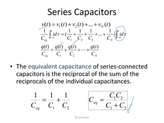 Series Capacitors
• The equivalent capacitance of series-connected
capacitors is the reciprocal of the sum of the
reciprocals of the individual capacitances.
Neq
t
N
t
eq
C
tq
C
tq
C
tq
C
tq
id
CCCC
id
C
)()()()(
)
1
...
111
(
1
21
321

  


)(...)()()( 21 tvtvtvtv N
21
111
CCCeq

21
21
CC
CC
Ceq


Dr. K Hussain
 
