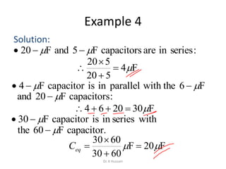 Example 4
Solution:
F4
520
520




F302064 
F20F
6030
6030
 


eqC
:seriesinarecapacitorsF5andF20  
F6with theparalleliniscapacitorF4  
:capacitorsF20and 
withseriesiniscapacitorF30 
capacitor.F60the 
Dr. K Hussain
 
