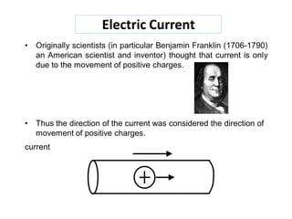 Electric Current
• Originally scientists (in particular Benjamin Franklin (1706-1790)
an American scientist and inventor) thought that current is only
due to the movement of positive charges.
• Thus the direction of the current was considered the direction of
movement of positive charges.
current
 