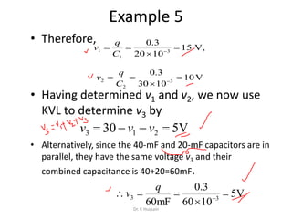 Example 5
• Therefore,
• Having determined v1 and v2, we now use
KVL to determine v3 by
• Alternatively, since the 40-mF and 20-mF capacitors are in
parallel, they have the same voltage v3 and their
combined capacitance is 40+20=60mF.
,V15
1020
3.0
3
1
1 

 
C
q
v
V10
1030
3.0
3
2
2 

 
C
q
v
V530 213  vvv
V5
1060
3.0
mF60 33 

 
q
v
Dr. K Hussain
 
