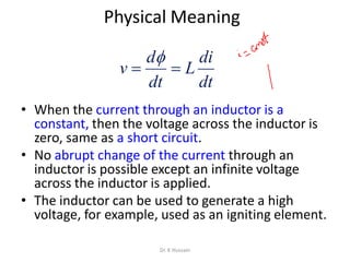 Physical Meaning
• When the current through an inductor is a
constant, then the voltage across the inductor is
zero, same as a short circuit.
• No abrupt change of the current through an
inductor is possible except an infinite voltage
across the inductor is applied.
• The inductor can be used to generate a high
voltage, for example, used as an igniting element.
dt
di
L
dt
d
v 

Dr. K Hussain
 