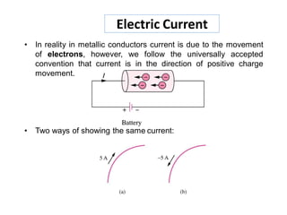 Electric Current
• In reality in metallic conductors current is due to the movement
of electrons, however, we follow the universally accepted
convention that current is in the direction of positive charge
movement.
• Two ways of showing the same current:
 