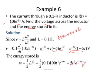 Example 6
• The current through a 0.1-H inductor is i(t) =
10te-5t A. Find the voltage across the inductor
and the energy stored in it.
Solution:
V)51()5()10(1.0 5555
teetete
dt
d
v tttt
 
J5100)1.0(
2
1
2
1 1021022 tt
etetLiw 

,H1.0andSince  L
dt
di
Lv
isstoredenergyThe
Dr. K Hussain
 