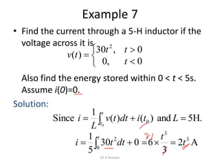 Example 7
• Find the current through a 5-H inductor if the
voltage across it is
Also find the energy stored within 0 < t < 5s.
Assume i(0)=0.
Solution:






0,0
0,30
)(
2
t
tt
tv
.H5and L)()(
1
Since
0
0 
t
t
tidttv
L
i
A2
3
6 3
3
t
t
 
t
dtti 0
2
030
5
1
Dr. K Hussain
 