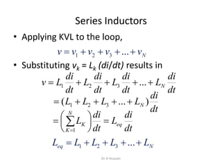 Series Inductors
• Applying KVL to the loop,
• Substituting vk = Lk (di/dt) results in
Nvvvvv  ...321
dt
di
L
dt
di
L
dt
di
L
dt
di
Lv N ...321
dt
di
LLLL N )...( 321 
dt
di
L
dt
di
L eq
N
K
K 




 
1
Neq LLLLL  ...321
Dr. K Hussain
 