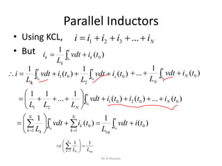 Parallel Inductors
• Using KCL,
• But
Niiiii  ...321
 
t
t k
k
k o
tivdt
L
i )(
1
0
  
t
t
t
t s
k
tivdt
L
tivdt
L
i
0 0
)(
1
)(
1
0
2
01  
t
t N
N
tivdt
L 0
)(
1
... 0
)(...)()(
1
...
11
00201
21
0
tititivdt
LLL
N
t
t
N






 
 







t
t
eq
N
k
k
t
t
N
k k
tivdt
L
tivdt
L 00
)(
1
)(
1
0
1
0
1
1
1 1N
k k eqL L
 
  
 

Dr. K Hussain
 