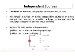 Independent Sources
• Two kinds of Sources: Independent and dependent sources
• Independent Sources: An (ideal) independent source is an active
element that provides a specified voltage or current that is
completely independent of other circuit elements.
• Symbols for independent voltage sources:
(a) Used for constant or time-varying voltage
(b) Used for constant voltage (dc)
 