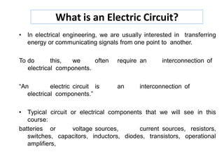 What is an Electric Circuit?
• In electrical engineering, we are usually interested in transferring
energy or communicating signals from one point to another.
To do this, we often require an interconnection of
electrical components.
“An electric circuit is an interconnection of
electrical components.”
• Typical circuit or electrical components that we will see in this
course:
batteries or voltage sources, current sources, resistors,
switches, capacitors, inductors, diodes, transistors, operational
amplifiers,
 