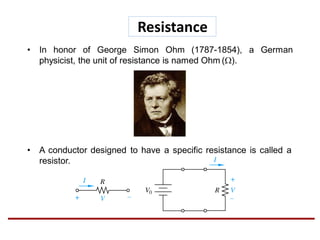 • In honor of George Simon Ohm (1787-1854), a German
physicist, the unit of resistance is named Ohm ().
• A conductor designed to have a specific resistance is called a
resistor.
Resistance
 