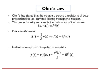 Ohm’s Law
• One can also write:
• Instantaneous power dissipated in a resistor
• Ohm’s law states that the voltage v across a resistor is directly
proportional to the current i flowing through the resistor.
• The proportionality constant is the resistance of the resistor,
i.e., v(t)  Ri(t)
R
i(t) 
1
v(t)  i(t)  Gv(t)
2
R
v2
(t)
p(t)  v(t)i(t)   Ri (t)
 