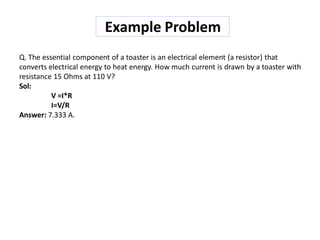 Q. The essential component of a toaster is an electrical element (a resistor) that
converts electrical energy to heat energy. How much current is drawn by a toaster with
resistance 15 Ohms at 110 V?
Sol:
V =I*R
I=V/R
Answer: 7.333 A.
Example Problem
 