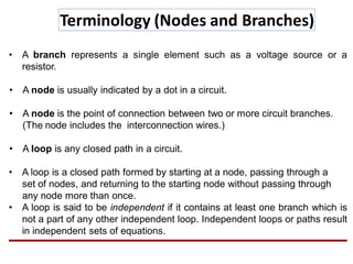 Terminology (Nodes and Branches)
• A branch represents a single element such as a voltage source or a
resistor.
• A node is usually indicated by a dot in a circuit.
• A node is the point of connection between two or more circuit branches.
(The node includes the interconnection wires.)
• A loop is any closed path in a circuit.
• A loop is a closed path formed by starting at a node, passing through a
set of nodes, and returning to the starting node without passing through
any node more than once.
• A loop is said to be independent if it contains at least one branch which is
not a part of any other independent loop. Independent loops or paths result
in independent sets of equations.
 