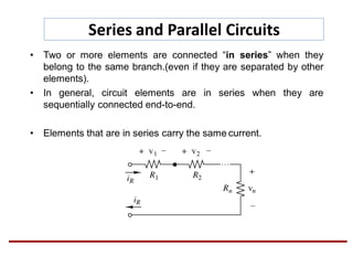 Series and Parallel Circuits
• Two or more elements are connected “in series” when they
belong to the same branch.(even if they are separated by other
elements).
• In general, circuit elements are in series when they are
sequentially connected end-to-end.
• Elements that are in series carry the same current.
 