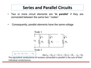 Series and Parallel Circuits
• Two or more circuit elements are “in parallel” if they are
connected between the same two “ nodes”.
• Consequently, parallel elements have the same voltage
The equivalent conductance of resistors connected in parallel is the sum of their
individual conductances.
 