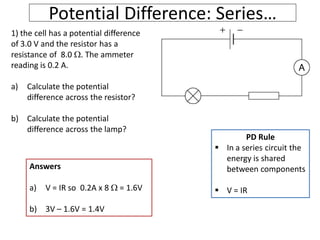 Potential Difference: Series…
1) the cell has a potential difference
of 3.0 V and the resistor has a
resistance of 8.0 . The ammeter
reading is 0.2 A.
a) Calculate the potential
difference across the resistor?
b) Calculate the potential
difference across the lamp?
PD Rule
 In a series circuit the
energy is shared
between components
 V = IR
Answers
a) V = IR so 0.2A x 8  = 1.6V
b) 3V – 1.6V = 1.4V
 
