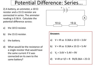 Potential Difference: Series...
2) A battery, an ammeter, a 10 
resistor and a 15  resistor are
connected in series. The ammeter
reading is 0.36 A. Calculate the
potential difference across:
a) the 10  resistor.
b) the 15  resistor.
c) the battery.
d) What would be the resistance of
a single resistor that would have
the same current if it was
connected on its own to the
same battery?
Answers
a) V = IR so 0.36A x 10  = 3.6V
b) V = IR so 0.36A x 15  = 5.4V
c) Vs = 3.6V + 5.4V = 9V
d) V=IR or V/I = R 9V/0.36A = 25 
 