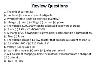 1. The unit of current is:
(a) coulomb (b) ampere (c) volt (d) joule
2. Which of these is not an electrical quantity?
(a) charge (b) time (c) voltage (d) current (e) power
3. The voltage 2,000,000 V can be expressed in powers of 10 as:
(a) 2 mV (b) 2 kV (c) 2 MV (d) 2 GV
4. A charge of 2C flowing past a given point each second is a current of 2A.
(a) True (b) False
5. The voltage across a 1.1-kW toaster that produces a current of 10 A is:
(a) 11 kV (b) 1100 V (c) 110 V (d) 11 V
6. Voltage is measured in:
(a) watts (b) amperes (c) volts (d) joules per second
7. A 4-A current charging a dielectric material will accumulate a charge of
24 C after 6 s.
(a)True (b) False
Review Questions
 
