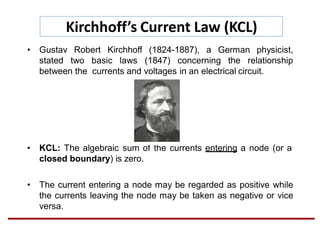 Kirchhoff’s Current Law (KCL)
• Gustav Robert Kirchhoff (1824-1887), a German physicist,
stated two basic laws (1847) concerning the relationship
between the currents and voltages in an electrical circuit.
• KCL: The algebraic sum of the currents entering a node (or a
closed boundary) is zero.
• The current entering a node may be regarded as positive while
the currents leaving the node may be taken as negative or vice
versa.
 