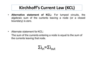 • Alternative statement of KCL: For lumped circuits, the
algebraic sum of the currents leaving a node (or a closed
boundary) is zero.
•
Σiin=Σiout
Alternate statement for KCL:
The sum of the currents entering a node is equal to the sum of
the currents leaving that node.
Kirchhoff’s Current Law (KCL)
 