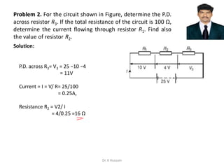 Problem 2. For the circuit shown in Figure, determine the P.D.
across resistor R3. If the total resistance of the circuit is 100 Ω,
determine the current flowing through resistor R1. Find also
the value of resistor R2.
P.D. across R3= V3 = 25 −10 −4
= 11V
Current = I = V/ R= 25/100
= 0.25A,
Resistance R2 = V2/ I
= 4/0.25 =16 Ω
Solution:
Dr. K Hussain
 