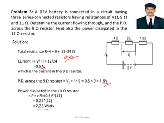 Problem 3: A 12V battery is connected in a circuit having
three series-connected resistors having resistances of 4 Ω, 9 Ω
and 11 Ω. Determine the current flowing through, and the P.D.
across the 9 Ω resistor. Find also the power dissipated in the
11 Ω resistor.
Total resistance R=4 + 9 + 11=24 Ω
Current I = V/ R = 12/24
=0.5A,
which is the current in the 9 Ω resistor.
P.D. across the 9 Ω resistor = V1 = I × 9 = 0.5 × 9 = 4.5V
Power dissipated in the 11 Ω resistor
= P = I2R=(0.5)2*(11)
= 0.25*(11)
= 2.75 Watts
Solution:
Dr. K Hussain
 