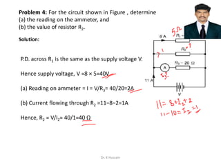 Problem 4: For the circuit shown in Figure , determine
(a) the reading on the ammeter, and
(b) the value of resistor R2.
P.D. across R1 is the same as the supply voltage V.
Hence supply voltage, V =8 × 5=40V
(a) Reading on ammeter = I = V/R3= 40/20=2A
(b) Current flowing through R2 =11−8−2=1A
Hence, R2 = V/I2= 40/1=40 Ω
Solution:
Dr. K Hussain
 