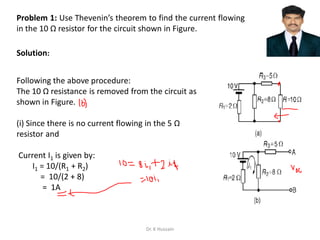 Problem 1: Use Thevenin’s theorem to find the current flowing
in the 10 Ω resistor for the circuit shown in Figure.
Following the above procedure:
The 10 Ω resistance is removed from the circuit as
shown in Figure.
(i) Since there is no current flowing in the 5 Ω
resistor and
Current I1 is given by:
I1 = 10/(R1 + R2)
= 10/(2 + 8)
= 1A
Solution:
Dr. K Hussain
 