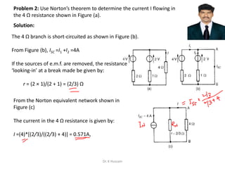Problem 2: Use Norton’s theorem to determine the current I flowing in
the 4 Ω resistance shown in Figure (a).
The 4 Ω branch is short-circuited as shown in Figure (b).
From Figure (b), ISC =I1 +I2 =4A
If the sources of e.m.f. are removed, the resistance
‘looking-in’ at a break made be given by:
r = (2 × 1)/(2 + 1) = (2/3) Ω
From the Norton equivalent network shown in
Figure (c)
The current in the 4 Ω resistance is given by:
I =(4)*[(2/3)/((2/3) + 4)] = 0.571A,
Solution:
Dr. K Hussain
 