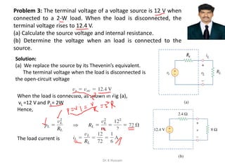 Problem 3: The terminal voltage of a voltage source is 12 V when
connected to a 2-W load. When the load is disconnected, the
terminal voltage rises to 12.4 V.
(a) Calculate the source voltage and internal resistance.
(b) Determine the voltage when an load is connected to the
source.
Solution:
(a) We replace the source by its Thevenin’s equivalent.
The terminal voltage when the load is disconnected is
the open-circuit voltage
When the load is connected, as shown in Fig (a),
vL =12 V and PL= 2W
Hence,
The load current is
Dr. K Hussain
 