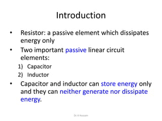 Introduction
• Resistor: a passive element which dissipates
energy only
• Two important passive linear circuit
elements:
1) Capacitor
2) Inductor
• Capacitor and inductor can store energy only
and they can neither generate nor dissipate
energy.
Dr. K Hussain
 
