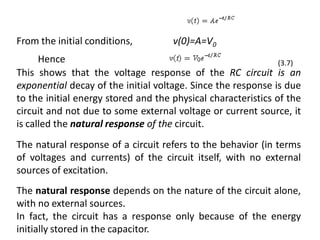 From the initial conditions, v(0)=A=V0
This shows that the voltage response of the RC circuit is an
exponential decay of the initial voltage. Since the response is due
to the initial energy stored and the physical characteristics of the
circuit and not due to some external voltage or current source, it
is called the natural response of the circuit.
The natural response of a circuit refers to the behavior (in terms
of voltages and currents) of the circuit itself, with no external
sources of excitation.
The natural response depends on the nature of the circuit alone,
with no external sources.
In fact, the circuit has a response only because of the energy
initially stored in the capacitor.
(3.7)Hence
 