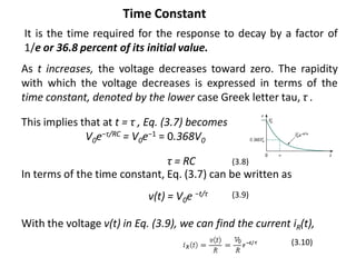 It is the time required for the response to decay by a factor of
1/e or 36.8 percent of its initial value.
As t increases, the voltage decreases toward zero. The rapidity
with which the voltage decreases is expressed in terms of the
time constant, denoted by the lower case Greek letter tau, τ .
This implies that at t = τ , Eq. (3.7) becomes
V0e−τ/RC = V0e−1 = 0.368V0
τ = RC
In terms of the time constant, Eq. (3.7) can be written as
v(t) = V0e −t/τ
(3.8)
(3.9)
With the voltage v(t) in Eq. (3.9), we can find the current iR(t),
(3.10)
Time Constant
 