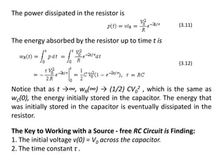 The Key to Working with a Source - free RC Circuit is Finding:
1. The initial voltage v(0) = V0 across the capacitor.
2. The time constant τ .
The power dissipated in the resistor is
The energy absorbed by the resistor up to time t is
Notice that as t →∞, wR(∞) → (1/2) CV0
2 , which is the same as
wC(0), the energy initially stored in the capacitor. The energy that
was initially stored in the capacitor is eventually dissipated in the
resistor.
(3.12)
(3.11)
 