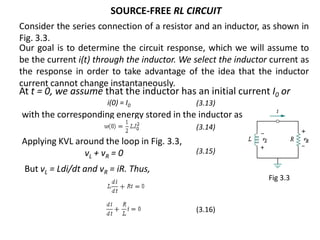 SOURCE-FREE RL CIRCUIT
Consider the series connection of a resistor and an inductor, as shown in
Fig. 3.3.
with the corresponding energy stored in the inductor as
Applying KVL around the loop in Fig. 3.3,
vL + vR = 0
(3.13)
(3.14)
(3.15)
(3.16)
Fig 3.3
i(0) = I0
At t = 0, we assume that the inductor has an initial current I0 or
But vL = Ldi/dt and vR = iR. Thus,
Our goal is to determine the circuit response, which we will assume to
be the current i(t) through the inductor. We select the inductor current as
the response in order to take advantage of the idea that the inductor
current cannot change instantaneously.
 