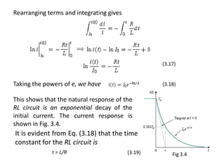 Rearranging terms and integrating gives
Taking the powers of e, we have
This shows that the natural response of the
RL circuit is an exponential decay of the
initial current. The current response is
shown in Fig. 3.4.
τ = L/R
(3.18)
(3.17)
(3.19) Fig 3.4
It is evident from Eq. (3.18) that the time
constant for the RL circuit is
 