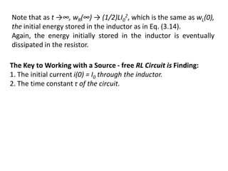 The Key to Working with a Source - free RL Circuit is Finding:
1. The initial current i(0) = I0 through the inductor.
2. The time constant τ of the circuit.
Note that as t →∞, wR(∞) → (1/2)LI0
2, which is the same as wL(0),
the initial energy stored in the inductor as in Eq. (3.14).
Again, the energy initially stored in the inductor is eventually
dissipated in the resistor.
 