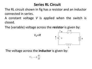 Series RL Circuit
The RL circuit shown in fig has a resistor and an inductor
connected in series.
A constant voltage V is applied when the switch is
closed.
The voltage across the inductor is given by:
The (variable) voltage across the resistor is given by:
VR​=iR
 