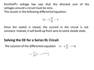 Kirchhoff's voltage law says that the directed sum of the
voltages around a circuit must be zero.
This results in the following differential equation:
Once the switch is closed, the current in the circuit is not
constant. Instead, it will build up from zero to some steady state.
Solving the DE for a Series RL Circuit
The solution of the differential equation is
 