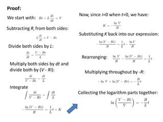 We start with:
Subtracting Ri from both sides:
Divide both sides by L:
Multiply both sides by dt and
divide both by (V - Ri):
Integrate
Now, since i=0 when t=0, we have:
Substituting K back into our expression:
Rearranging:
Multiplying throughout by -R:
Collecting the logarithm parts together:
Proof:
 