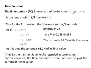 Time Constant
The time constant (TC), known as τ, of the function
is the time at which L/R​ is unity ( = 1).
At 1
At this time the current is 63.2% of its final value.
The current is 86.5% of its final value.
Similarly at 2
1−e−2=1−0.135=0.865
After 5 τ the transient is generally regarded as terminated.
For convenience, the time constant τ is the unit used to plot the
current of the equation.
Thus for the RL transient, the time constant τ=L/R​ seconds.
 