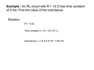 Example : An RL circuit with R = 12 Ω has time constant
of 5 ms. Find the value of the inductance.
Solution:
R = 12 Ω;
Inductance L = 12 X 5 X 10-3 = 60 mH
Time constant, L / R = 5 X 10-3 s
 