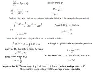 Applying the linear first order formula:
Since i=V/R​ when t=0:
Substituting this back in:
Solving for i gives us the required expression:
Important note: We are assuming that the circuit has a constant voltage source, V.
This equation does not apply if the voltage source is variable.
The time constant in the case of an RC circuit is:
 