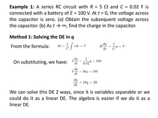 Example 1: A series RC circuit with R = 5  and C = 0.02 F is
connected with a battery of E = 100 V. At t = 0, the voltage across
the capacitor is zero. (a) Obtain the subsequent voltage across
the capacitor. (b) As t → ∞, find the charge in the capacitor.
Method 1: Solving the DE in q
From the formula:
On substituting, we have:
We can solve this DE 2 ways, since it is variables separable or we
could do it as a linear DE. The algebra is easier if we do it as a
linear DE.
 