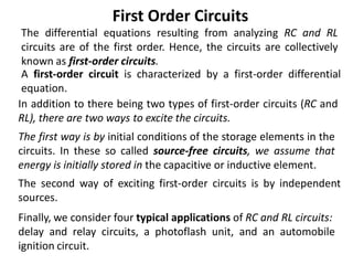 The differential equations resulting from analyzing RC and RL
circuits are of the first order. Hence, the circuits are collectively
known as first-order circuits.
A first-order circuit is characterized by a first-order differential
equation.
In addition to there being two types of first-order circuits (RC and
RL), there are two ways to excite the circuits.
First Order Circuits
Finally, we consider four typical applications of RC and RL circuits:
delay and relay circuits, a photoflash unit, and an automobile
ignition circuit.
The second way of exciting first-order circuits is by independent
sources.
The first way is by initial conditions of the storage elements in the
circuits. In these so called source-free circuits, we assume that
energy is initially stored in the capacitive or inductive element.
 