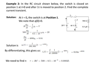 Example 2: In the RC circuit shown below, the switch is closed on
position 1 at t=0 and after 1τ is moved to position 2. Find the complete
current transient.
At t = 0, the switch is at Position 1.
We note that q(0)=0.
Solution is
By differentiating, this gives us:
We need to find τ:
Solution:
 