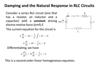 Damping and the Natural Response in RLC Circuits
Consider a series RLC circuit (one that
has a resistor, an inductor and a
capacitor) with a constant driving
electro-motive force (emf) E.
Differentiating, we have
The current equation for the circuit is
This is a second order linear homogeneous equation.
 