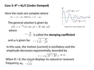 Case 3: R2 < 4L/C (Under-Damped)
Here the roots are complex where
The general solution is given by
where
is called the damping coefficient
and ω is given by:
In this case, the motion (current) is oscillatory and the
amplitude decreases exponentially, bounded by
When R = 0, the circuit displays its natural or resonant
frequency, ω0
 